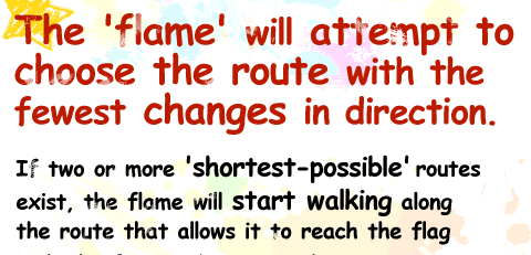 The 'flame' will attempt to choose the route If two or more 'shortest-possible' routes exist, the flame will start walking along the route that allows it to reach the flag with the fewest changes in direction.