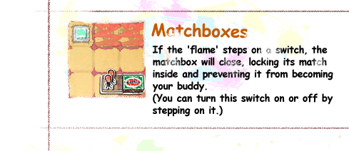 Matchboxes / If the 'flame' steps on a switch, the matchbox will close, locking its match inside and preventing it from becoming your buddy.(You can turn this switch on or off by stepping on it.)
