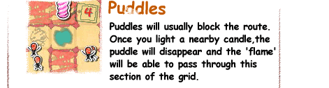 Puddles / Puddles will usually block the route.Once you light a nearby candle,the puddle will disappear and the 'flame' will be able to pass through this section of the grid.