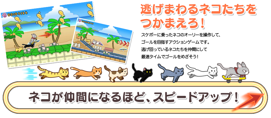 逃げまわるネコたちをつかまえろ! スケボーに乗ったネコのオーリーを操作して、ゴールを目指すアクションゲームです。逃げ回っているネコたちを仲間にして最速タイムでゴールをめざそう!