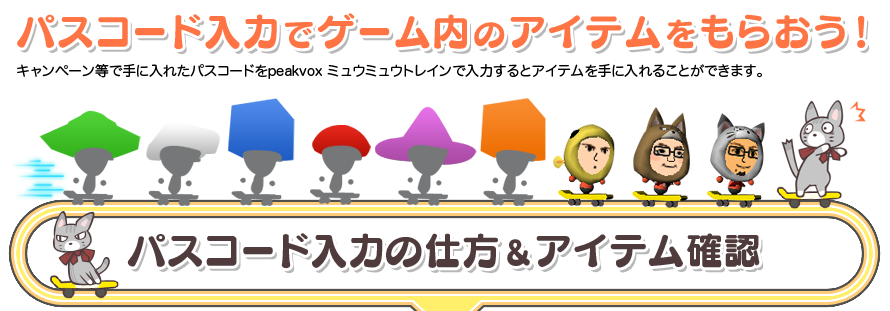パスコード入力でゲーム内のアイテムをもらおう!キャンペーン等で手に入れたパスコードをpeakvox ミュウミュウトレインで入力するとアイテムを手に入れることができます。