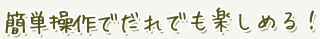 簡単操作でだれでも楽しめる