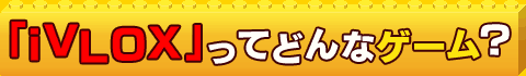 「iVLOX」ってどんなゲーム?