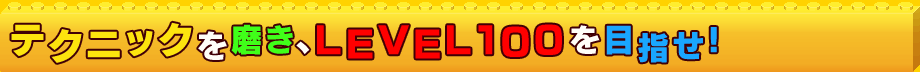 テクニックを磨き、LEVEL100を目指せ!