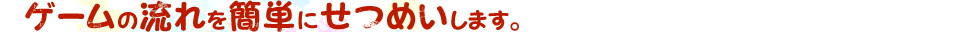 ゲームの流れを簡単にせつめいします。