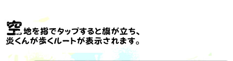 空地を指でタップすると旗が立ち、炎くんが歩くルートが表示されます。
