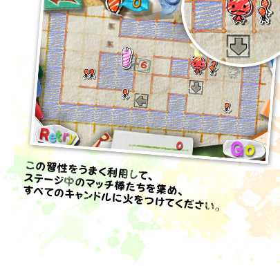 この習性をうまく利用して、ステージ中のマッチ棒たちを集め、すべてのキャンドルに火をつけてください。