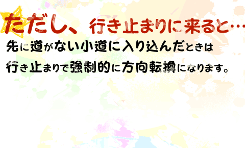 ただし、行き止まりに来ると…先に道がない小道に入り込んだときは行き止まりで強制的に方向転換になります。