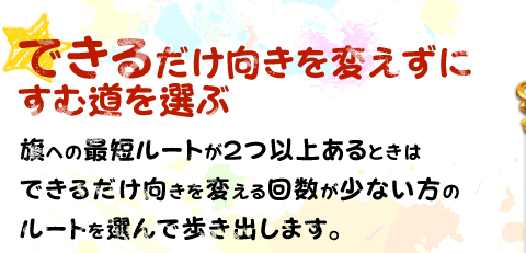 できるだけ向きを変えずにすむ道を選ぶ　旗への最短ルートが２つ以上あるときはできるだけ向きを変える回数が少ない方のルートを選んで歩き出します。