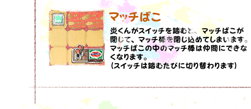 マッチばこ　炎くんがスイッチを踏むとマッチばこが閉じて、マッチ棒を閉じ込めてしまいます。マッチばこの中のマッチ棒は仲間にできなくなります。（スイッチは踏むたびに切り替わります）